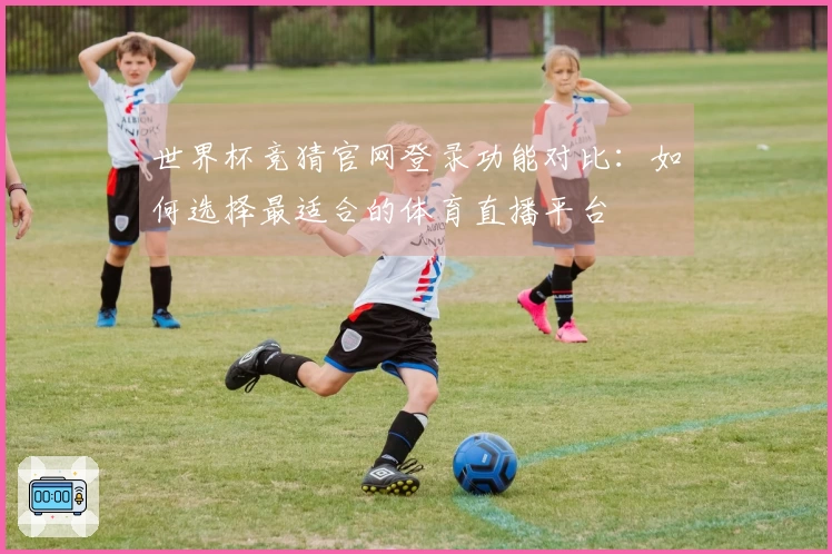世界杯竞猜官网登录功能对比：如何选择最适合的体育直播平台